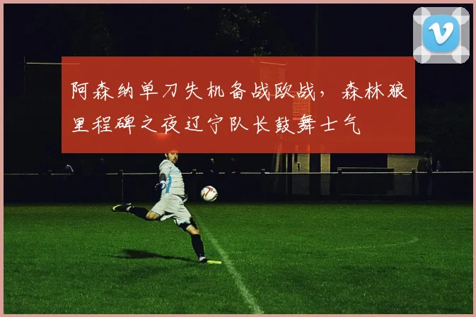 阿森纳单刀失机备战欧战，森林狼里程碑之夜辽宁队长鼓舞士气