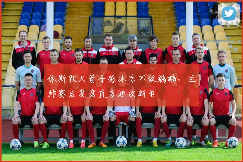 休斯敦火箭手感冰凉不敌鹈鹕，主帅赛后复盘直言进攻断电