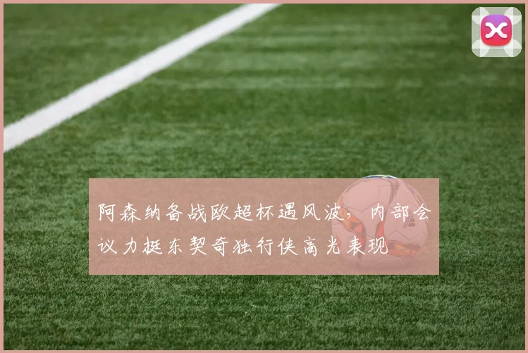 阿森纳备战欧超杯遇风波，内部会议力挺东契奇独行侠高光表现